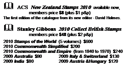 Text Box: &	ACS  New Zealand Stamps 2010  available now,
          members price $8 (plus $1 p&p)
The first edition of the catalogue from its new editor - David Holmes.

&	Stanley Gibbons  2010 Collect British Stamps
          members price $48 (plus $2 p&p)

2010 Stamps of the World  (5 volumes)  $600
2010 Commonwealth Simplified  $200
2010 Commonwealth and Empire  (from 1840 to 1970)  $240
2009 Australia  $80	2009 Italy & Switzerland  $130
2009 India  $80	2009 Austria &Hungary  $120
